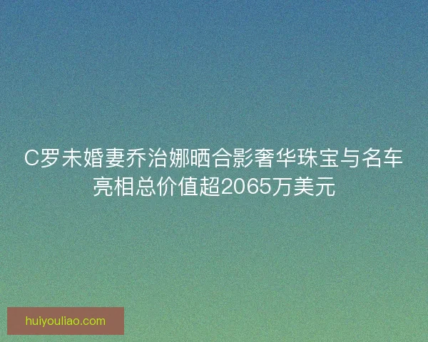 C罗未婚妻乔治娜晒合影奢华珠宝与名车亮相总价值超2065万美元