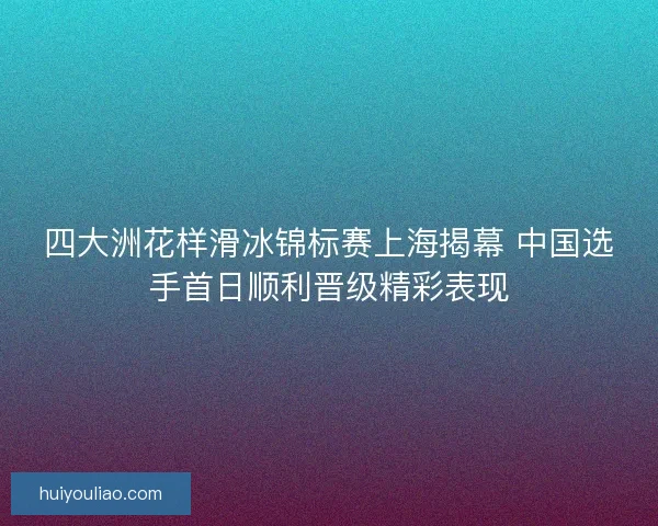 四大洲花样滑冰锦标赛上海揭幕 中国选手首日顺利晋级精彩表现