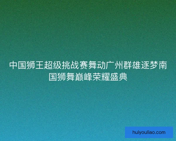 中国狮王超级挑战赛舞动广州群雄逐梦南国狮舞巅峰荣耀盛典